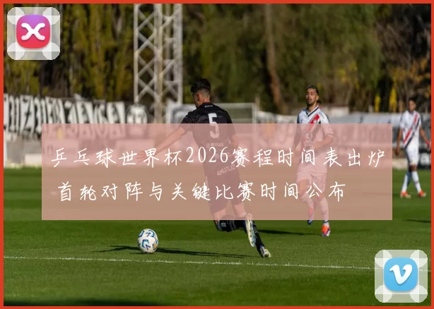 乒乓球世界杯2026赛程时间表出炉 首轮对阵与关键比赛时间公布
