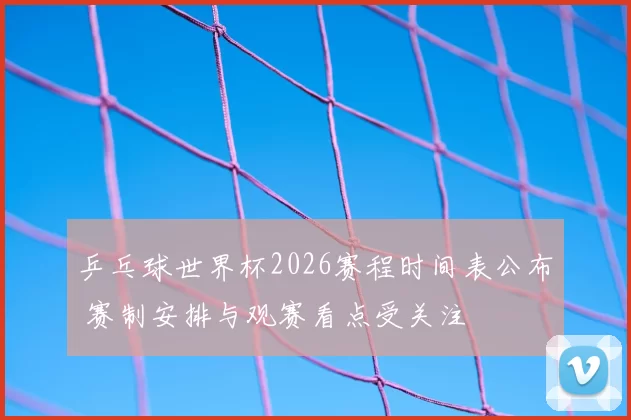 乒乓球世界杯2026赛程时间表公布 赛制安排与观赛看点受关注