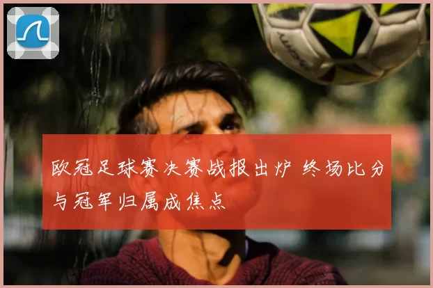 欧冠足球赛决赛战报出炉 终场比分与冠军归属成焦点