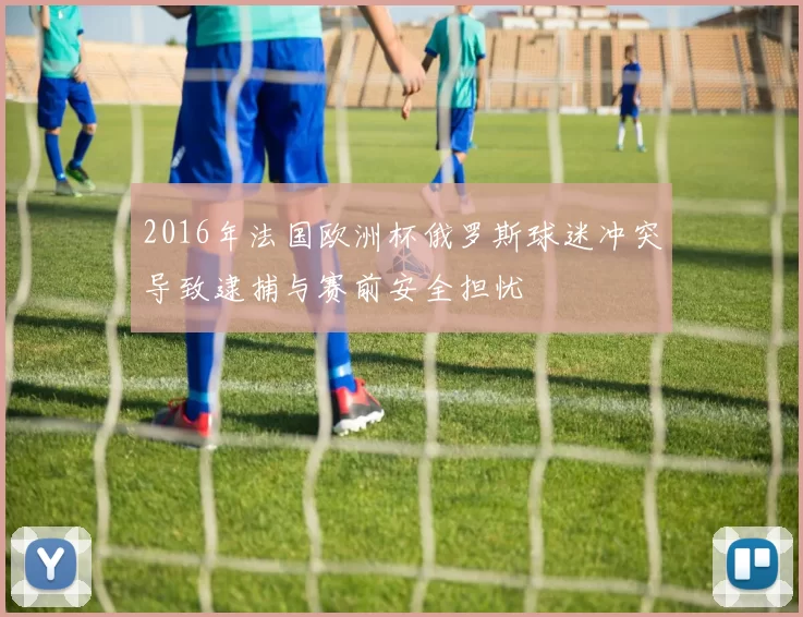 2016年法国欧洲杯俄罗斯球迷冲突导致逮捕与赛前安全担忧