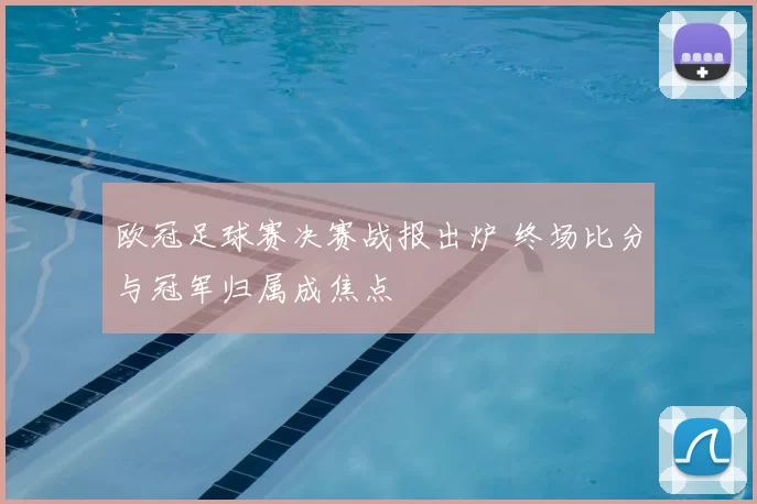 欧冠足球赛决赛战报出炉 终场比分与冠军归属成焦点