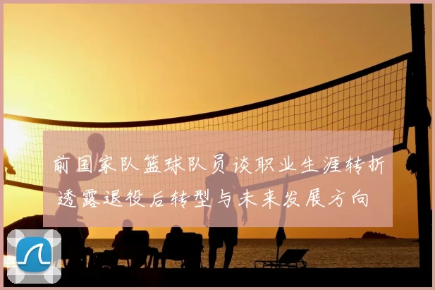 前国家队篮球队员谈职业生涯转折 透露退役后转型与未来发展方向