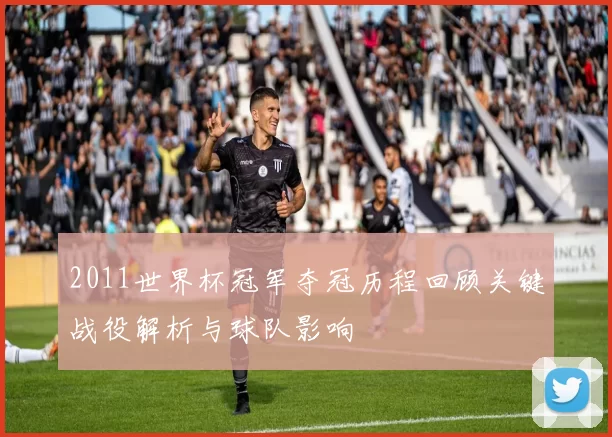 2011世界杯冠军夺冠历程回顾关键战役解析与球队影响