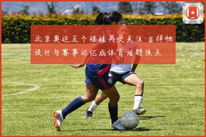 北京奥运五个福娃再受关注 吉祥物设计与赛事记忆成体育话题焦点