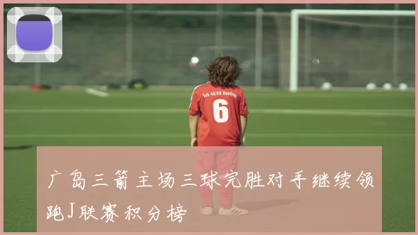 广岛三箭主场三球完胜对手继续领跑J联赛积分榜