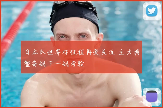 日本队世界杯征程再受关注 主力调整备战下一战考验