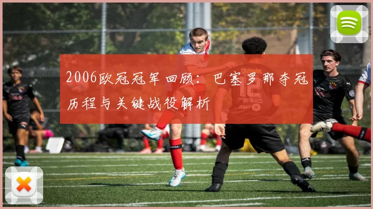 2006欧冠冠军回顾：巴塞罗那夺冠历程与关键战役解析