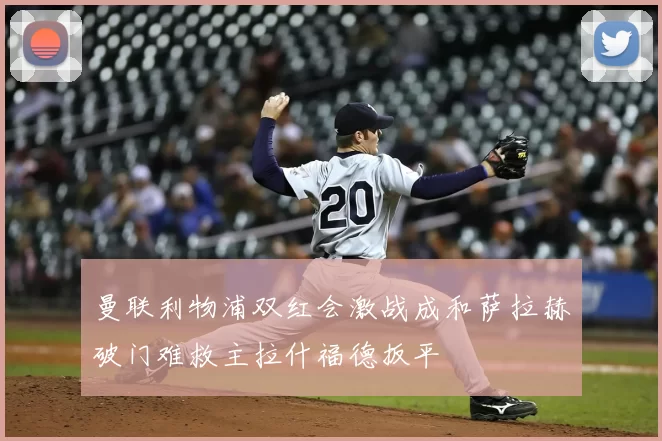 曼联利物浦双红会激战成和萨拉赫破门难救主拉什福德扳平