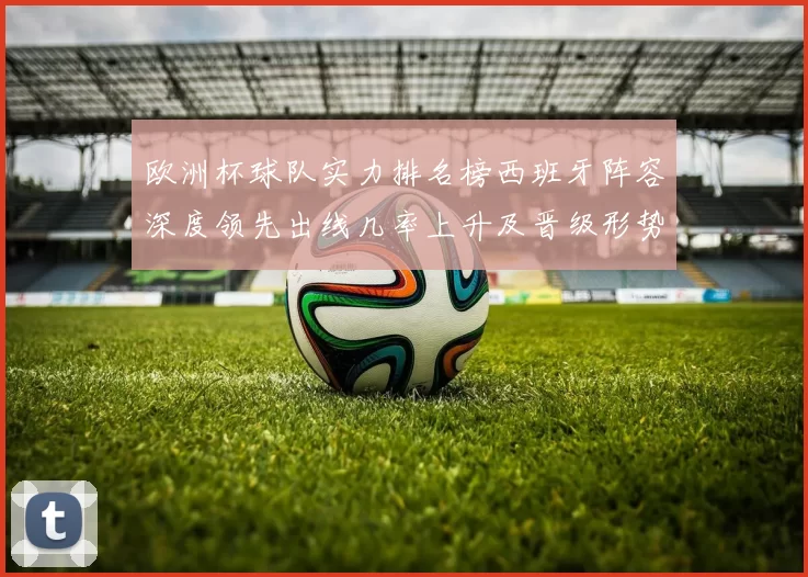 欧洲杯球队实力排名榜西班牙阵容深度领先出线几率上升及晋级形势分析