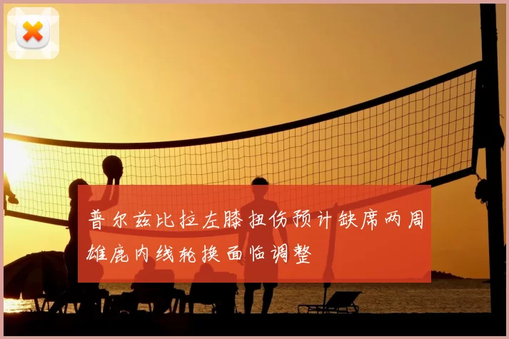 普尔兹比拉左膝扭伤预计缺席两周雄鹿内线轮换面临调整