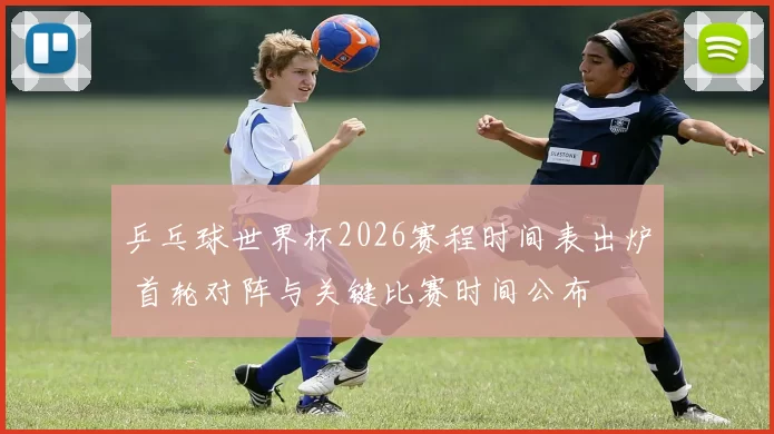 乒乓球世界杯2026赛程时间表出炉 首轮对阵与关键比赛时间公布