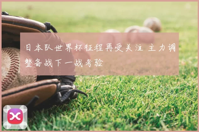 日本队世界杯征程再受关注 主力调整备战下一战考验