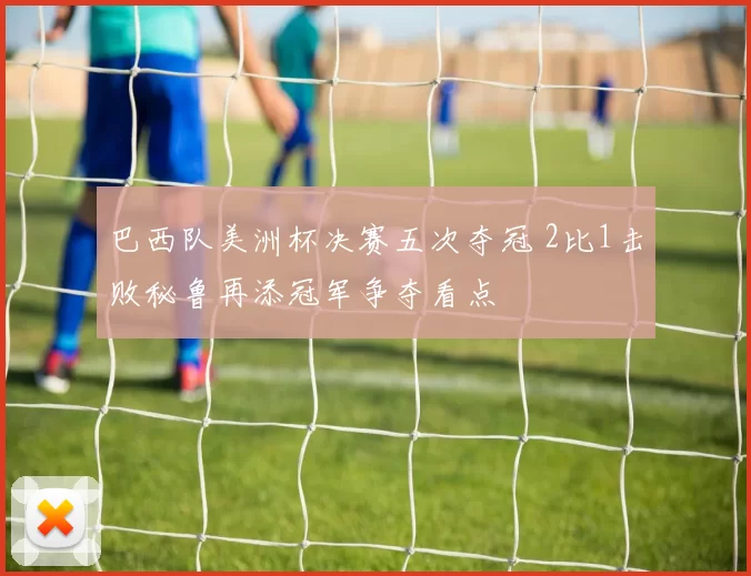 巴西队美洲杯决赛五次夺冠 2比1击败秘鲁再添冠军争夺看点