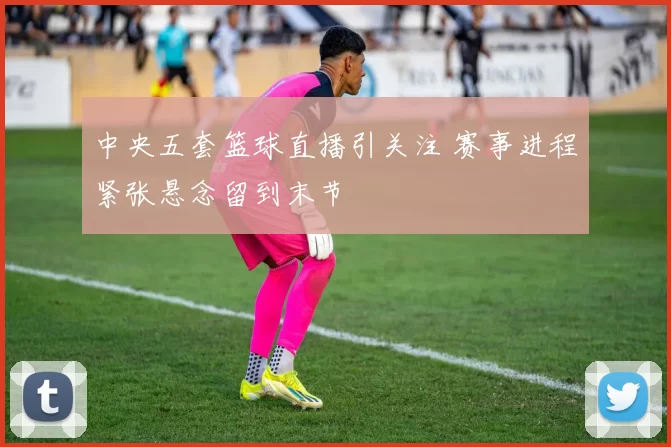 中央五套篮球直播引关注 赛事进程紧张悬念留到末节