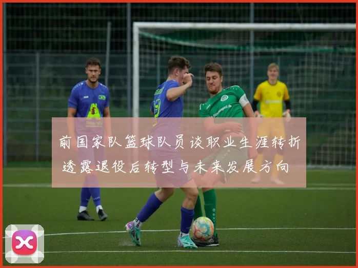 前国家队篮球队员谈职业生涯转折 透露退役后转型与未来发展方向