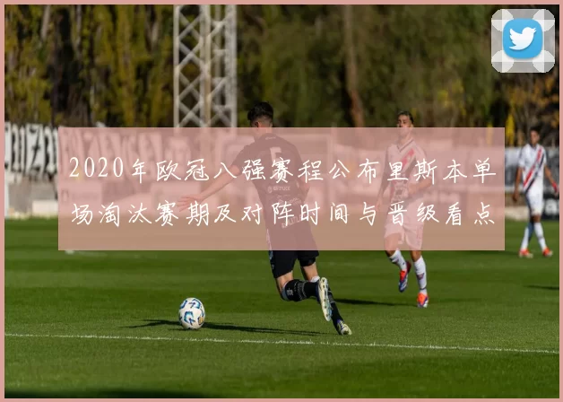 2020年欧冠八强赛程公布里斯本单场淘汰赛期及对阵时间与晋级看点