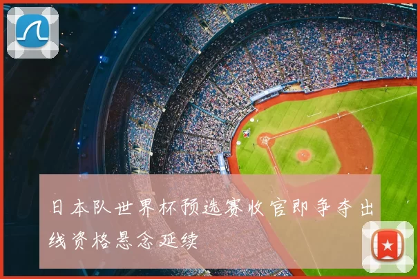 日本队世界杯预选赛收官即争夺出线资格悬念延续