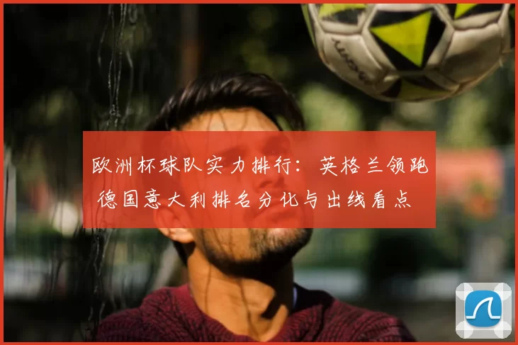 欧洲杯球队实力排行:英格兰领跑 德国意大利排名分化与出线看点