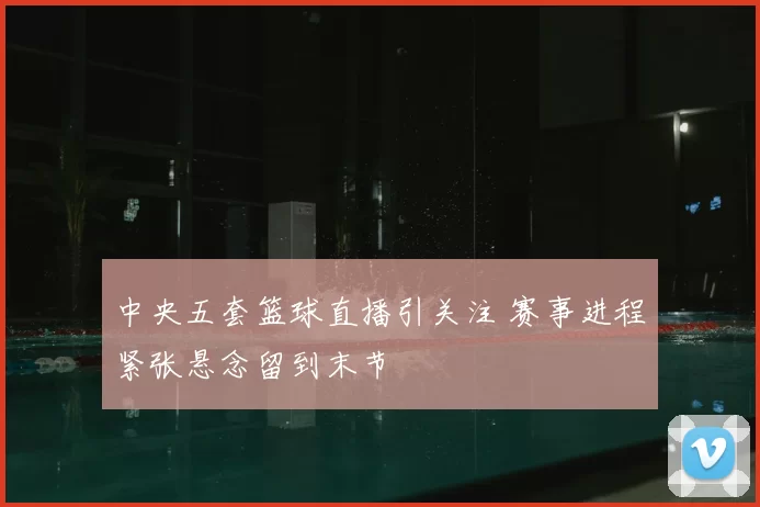 中央五套篮球直播引关注 赛事进程紧张悬念留到末节