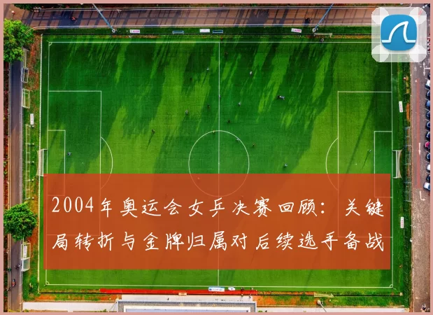 2004年奥运会女乒决赛回顾：关键局转折与金牌归属对后续选手备战影响