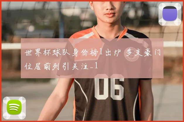 世界杯球队身价榜1出炉 多支豪门位居前列引关注_1