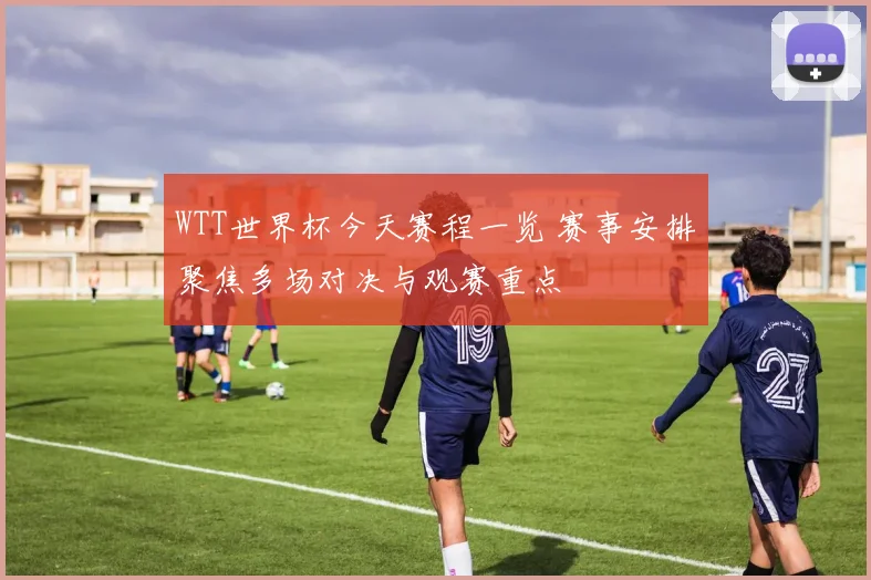 WTT世界杯今天赛程一览 赛事安排聚焦多场对决与观赛重点