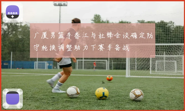 广厦男篮李春江与杜锋会谈确定防守轮换调整助力下赛季备战