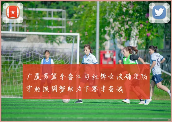广厦男篮李春江与杜锋会谈确定防守轮换调整助力下赛季备战