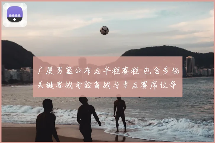 广厦男篮公布后半程赛程 包含多场关键客战考验备战与季后赛席位争夺