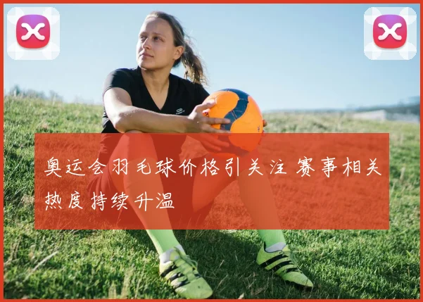 奥运会羽毛球价格引关注 赛事相关热度持续升温